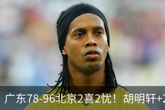 广东78-96北京2喜2忧！胡明轩+2外遮羞布，防守拉胯，阿祖废了！